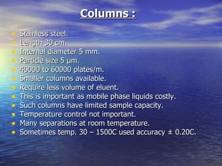Columns :   Stainless steel. Length 30 cm. Internal diameter 5 mm. Particle size 5 µm. 40000 to 60000 plates/m. Smaller columns available.  Require less volume of eluent. This is important as mobile phase liquids costly. Such columns have limited sample capacity.  Temperature control not important. Many separations at room temperature. Sometimes temp. 30 – 1500C used accuracy ± 0.20C. 