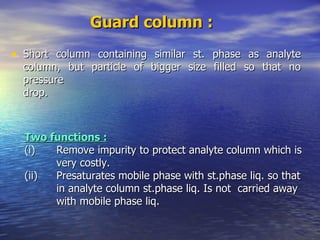 Guard column :   Short column containing similar st. phase as analyte column, but particle of bigger size filled so that no pressure drop. Two functions : (i) Remove impurity to protect analyte column which is  very costly. (ii) Presaturates mobile phase with st.phase liq. so that  in analyte column st.phase liq. Is not  carried away  with mobile phase liq. 