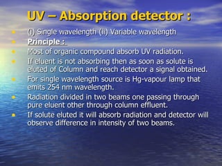 UV – Absorption detector :   (i) Single wavelength (ii) Variable wavelength Principle :  Most of organic compound absorb UV radiation. If eluent is not absorbing then as soon as solute is eluted of Column and reach detector a signal obtained. For single wavelength source is Hg-vapour lamp that emits 254 nm wavelength. Radiation divided in two beams one passing through pure eluent other through column effluent. If solute eluted it will absorb radiation and detector will observe difference in intensity of two beams.  