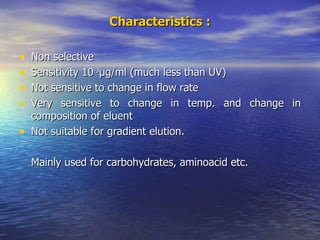 Characteristics : Non selective Sensitivity 10 -3 µ g/ml (much less than UV) Not sensitive to change in flow rate Very sensitive to change in temp. and change in composition of eluent Not suitable for gradient elution. Mainly used for carbohydrates, aminoacid etc. 