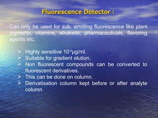 Fluorescence Detector :  Can only be used for sub. emitting fluorescence like plant pigments, vitamins, alkaloids, pharmaceuticals, flavoring agents etc.  Highly sensitive 10 -5 µ g/ml. Suitable for gradient elution. Non fluorescent compounds can be converted to  fluorescent derivatives. This can be done on column. Derivatisation column kept before or after analyte  column.  