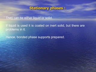 Stationary phases :   They can be either liquid or solid. If liquid is used it is coated on inert solid, but there are problems in it.  Hence, bonded phase supports prepared.  