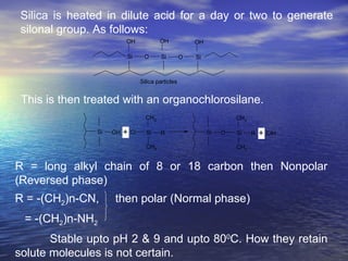Silica is heated in dilute acid for a day or two to generate silonal group. As follows: This is then treated with an organochlorosilane.  R = long alkyl chain of 8 or 18 carbon then Nonpolar (Reversed phase) R = -(CH 2 )n-CN,  then polar (Normal phase) = -(CH 2 )n-NH 2 Stable upto pH 2 & 9 and upto 80 0 C. How they retain solute molecules is not certain. 