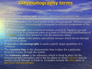 The  analyte  is the molecule which is to be purified or isolated during chromatography  Analytical chromatography  is used to determine the identity and concentration of molecules in a mixture  A  chromatogram  is the visual output of the chromatograph. Different peaks or patterns on the chromatograph correspond to different components of the separated mixture  A  chromatograph  takes a chemical mixture carried by liquid or gas and separates it into its component parts as a result of differential distributions of the  solutes  as they flow around or over the stationary phase  The  mobile phase  is the analyte and solvent mixture which travels through the stationary phase  Preparative chromatography  is used to purify larger quantities of a substance  The  retention time  is the characteristic time it takes for a particular molecule to pass through the system  The  stationary phase  is the substance which is fixed in place for the chromatography procedure and is the the phase to which  solvents  and the analyte travels through or binds to. Examples include the  silica  plate in  thin layer chromatography Chromatography terms 