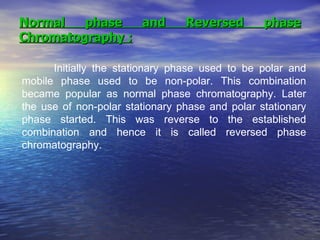 Normal phase and Reversed phase Chromatography : Initially the stationary phase used to be polar and mobile phase used to be non-polar. This combination became popular as normal phase chromatography. Later the use of non-polar stationary phase and polar stationary phase started. This was reverse to the established combination and hence it is called reversed phase chromatography.  