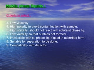 Mobile phase liquids :  Criteria to select :   Low viscosity High polarity to avoid contamination with sample. High stability, should not react with solute/st.phase liq. Low volatility so that bubbles not formed. Immiscible with st. phase liq. If used in adsorbed form. Suitable for separation to be done. Compatibility with detector. 