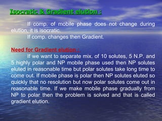 Isocratic & Gradient elution : If comp. of mobile phase does not change during elution, it is isocratic. If comp. changes then Gradient. Need for Gradient elution :  If we want to separate mix. of 10 solutes, 5 N.P. and 5 highly polar and NP mobile phase used then NP solutes eluted in reasonable time but polar solutes take long time to come out. If mobile phase is polar then NP solutes eluted so quickly that no resolution but now polar solutes come out in reasonable time. If we make mobile phase gradually from NP to polar then the problem is solved and that is called gradient elution.  