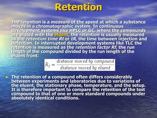 Retention The retention is a measure of the speed at which a substance moves in a chromatographic system. In continuous development systems like HPLC or GC, where the compounds are eluted with the  eluent , the retention is usually measured as the  retention time   Rt  or  tR , the time between injection and detection. In interrupted development systems like TLC the retention is measured as the  retention factor   Rf , the run length of the compound divided by the run length of the eluent front : The retention of a compound often differs considerably between experiments and laboratories due to variations of the eluent, the stationary phase, temperature, and the setup. It is therefore important to compare the retention of the test compound to that of one or more standard compounds under absolutely identical conditions. 