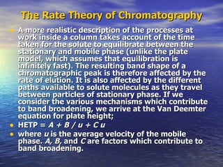 The Rate Theory of Chromatography A more realistic description of the processes at work inside a column takes account of the time taken for the solute to equilibrate between the stationary and mobile phase (unlike the plate model, which assumes that equilibration is infinitely fast). The resulting band shape of a chromatographic peak is therefore affected by the rate of elution. It is also affected by the different paths available to solute molecules as they travel between particles of stationary phase. If we consider the various mechanisms which contribute to band broadening, we arrive at the Van Deemter equation for plate height; HETP =  A + B / u + C u  where  u  is the average velocity of the mobile phase.  A, B,  and  C  are factors which contribute to band broadening. 