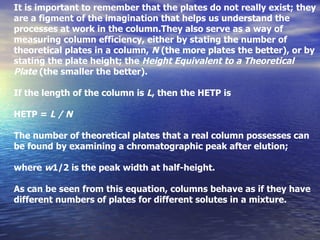 It is important to remember that the plates do not really exist; they are a figment of the imagination that helps us understand the processes at work in the column.They also serve as a way of measuring column efficiency, either by stating the number of theoretical plates in a column,  N  (the more plates the better), or by stating the plate height; the  Height Equivalent to a Theoretical Plate  (the smaller the better). If the length of the column is  L , then the HETP is HETP =  L / N The number of theoretical plates that a real column possesses can be found by examining a chromatographic peak after elution; where  w 1/2 is the peak width at half-height. As can be seen from this equation, columns behave as if they have different numbers of plates for different solutes in a mixture. 