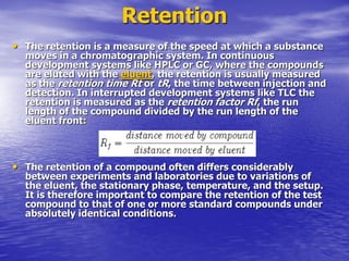 Retention
• The retention is a measure of the speed at which a substance
moves in a chromatographic system. In continuous
development systems like HPLC or GC, where the compounds
are eluted with the eluent, the retention is usually measured
as the retention time Rt or tR, the time between injection and
detection. In interrupted development systems like TLC the
retention is measured as the retention factor Rf, the run
length of the compound divided by the run length of the
eluent front:
• The retention of a compound often differs considerably
between experiments and laboratories due to variations of
the eluent, the stationary phase, temperature, and the setup.
It is therefore important to compare the retention of the test
compound to that of one or more standard compounds under
absolutely identical conditions.
 