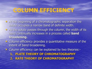 • At the beginning of a chromatographic separation the
solute occupies a narrow band of definite width.
• As the solute passes through the column, the width of its
band continually increases in a process called band
broadening.
• Column efficiency provides a quantitative measure of the
extent of band broadening.
• Column efficiency can be explained by two theories:-
1. PLATE THEORY OF CHROMATOGRAPHY
2. RATE THEORY OF CHROMATOGRAPHY
COLUMN EFFICIENCY
 