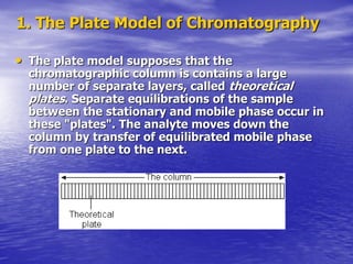 1. The Plate Model of Chromatography
• The plate model supposes that the
chromatographic column is contains a large
number of separate layers, called theoretical
plates. Separate equilibrations of the sample
between the stationary and mobile phase occur in
these "plates". The analyte moves down the
column by transfer of equilibrated mobile phase
from one plate to the next.
 