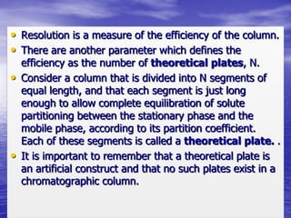 • Resolution is a measure of the efficiency of the column.
• There are another parameter which defines the
efficiency as the number of theoretical plates, N.
• Consider a column that is divided into N segments of
equal length, and that each segment is just long
enough to allow complete equilibration of solute
partitioning between the stationary phase and the
mobile phase, according to its partition coefficient.
Each of these segments is called a theoretical plate. .
• It is important to remember that a theoretical plate is
an artificial construct and that no such plates exist in a
chromatographic column.
 