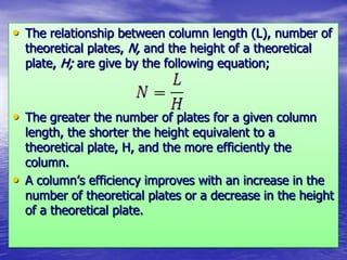 • The relationship between column length (L), number of
theoretical plates, N, and the height of a theoretical
plate, H; are give by the following equation;
• The greater the number of plates for a given column
length, the shorter the height equivalent to a
theoretical plate, H, and the more efficiently the
column.
• A column’s efficiency improves with an increase in the
number of theoretical plates or a decrease in the height
of a theoretical plate.
 