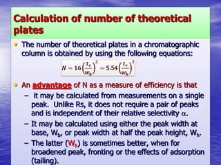Calculation of number of theoretical
plates
• The number of theoretical plates in a chromatographic
column is obtained by using the following equations:
• An advantage of N as a measure of efficiency is that
– it may be calculated from measurements on a single
peak. Unlike Rs, it does not require a pair of peaks
and is independent of their relative selectivity .
– It may be calculated using either the peak width at
base, Wb, or peak width at half the peak height, Wh.
– The latter (Wh) is sometimes better, when for
broadened peak, fronting or the effects of adsorption
(tailing).
 
