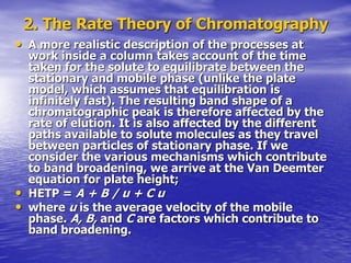 2. The Rate Theory of Chromatography
• A more realistic description of the processes at
work inside a column takes account of the time
taken for the solute to equilibrate between the
stationary and mobile phase (unlike the plate
model, which assumes that equilibration is
infinitely fast). The resulting band shape of a
chromatographic peak is therefore affected by the
rate of elution. It is also affected by the different
paths available to solute molecules as they travel
between particles of stationary phase. If we
consider the various mechanisms which contribute
to band broadening, we arrive at the Van Deemter
equation for plate height;
• HETP = A + B / u + C u
• where u is the average velocity of the mobile
phase. A, B, and C are factors which contribute to
band broadening.
 