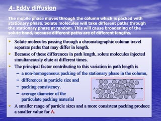 • Solute molecules passing through a chromatographic column travel
separate paths that may differ in length.
• Because of these differences in path length, solute molecules injected
simultaneously elute at different times.
• The principal factor contributing to this variation in path length is
– a non-homogeneous packing of the stationary phase in the column,
– differences in particle size and
– packing consistency.
– average diameter of the
particulate packing material
• A smaller range of particle sizes and a more consistent packing produce
a smaller value for A.
A- Eddy diffusion
The mobile phase moves through the column which is packed with
stationary phase. Solute molecules will take different paths through
the stationary phase at random. This will cause broadening of the
solute band, because different paths are of different lengths.
 