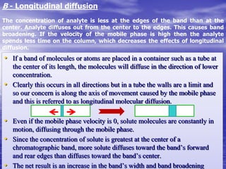 • If a band of molecules or atoms are placed in a container such as a tube at
the center of its length, the molecules will diffuse in the direction of lower
concentration.
• Clearly this occurs in all directions but in a tube the walls are a limit and
so our concern is along the axis of movement caused by the mobile phase
and this is referred to as longitudinal molecular diffusion.
• Even if the mobile phase velocity is 0, solute molecules are constantly in
motion, diffusing through the mobile phase.
• Since the concentration of solute is greatest at the center of a
chromatographic band, more solute diffuses toward the band’s forward
and rear edges than diffuses toward the band’s center.
• The net result is an increase in the band’s width and band broadening
B - Longitudinal diffusion
The concentration of analyte is less at the edges of the band than at the
center. Analyte diffuses out from the center to the edges. This causes band
broadening. If the velocity of the mobile phase is high then the analyte
spends less time on the column, which decreases the effects of longitudinal
diffusion.
 