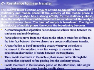 C - Resistance to mass transfer
The analyte takes a certain amount of time to equilibrate between the
stationary and mobile phase. If the velocity of the mobile phase is
high, and the analyte has a strong affinity for the stationary phase,
then the analyte in the mobile phase will move ahead of the analyte
in the stationary phase. The band of analyte is broadened. The higher
the velocity of mobile phase, the worse the broadening becomes.
• A chromatographic separation occurs because solutes move between the
stationary and mobile phases.
• For a solute to move from one phase to the other, it must first diffuse to
the interface between the two phases in a process called mass transfer.
• A contribution to band broadening occurs whenever the solute’s
movement to the interface is not fast enough to maintain a true
equilibrium distribution of solute between the two phases.
• Thus, solute molecules in the mobile phase move farther through the
column than expected before passing into the stationary phase.
• Solute molecules in the stationary phase, on the other hand, take longer
time than expected to cross into the mobile phase.
 