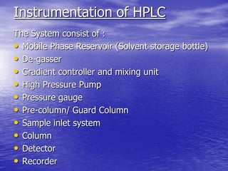 Instrumentation of HPLC
The System consist of :
• Mobile Phase Reservoir (Solvent storage bottle)
• De-gasser
• Gradient controller and mixing unit
• High Pressure Pump
• Pressure gauge
• Pre-column/ Guard Column
• Sample inlet system
• Column
• Detector
• Recorder
 