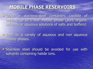 MOBILE PHASE RESERVOIRS
• Glass or stainless-steel containers capable of
holding up to 1 liter mobile phase (pure organic
solvents or aqueous solutions of salts and buffers)
• Inert to a variety of aqueous and non aqueous
mobile phases.
• Stainless steel should be avoided for use with
solvents containing halide ions.
 
