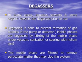 DEGASSERS
• In many cases, aqueous solvents & some
organic solvents are degassed prior to use
• Degassing is done to prevent formation of gas
bubbles in the pump or detector ( Mobile phases
are degassed by stirring of the mobile phase
under vacuum, sonication or sparing with helium
gas)
• The mobile phase are filtered to remove
particulate matter that may clog the system
 