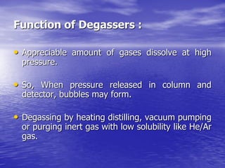 Function of Degassers :
• Appreciable amount of gases dissolve at high
pressure.
• So, When pressure released in column and
detector, bubbles may form.
• Degassing by heating distilling, vacuum pumping
or purging inert gas with low solubility like He/Ar
gas.
 