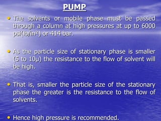 PUMP
• The solvents or mobile phase must be passed
through a column at high pressures at up to 6000
psi(lb/in²) or 414 bar.
• As the particle size of stationary phase is smaller
(5 to 10μ) the resistance to the flow of solvent will
be high.
• That is, smaller the particle size of the stationary
phase the greater is the resistance to the flow of
solvents.
• Hence high pressure is recommended.
 