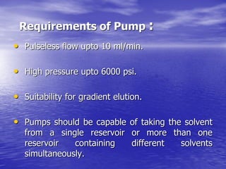 Requirements of Pump :
• Pulseless flow upto 10 ml/min.
• High pressure upto 6000 psi.
• Suitability for gradient elution.
• Pumps should be capable of taking the solvent
from a single reservoir or more than one
reservoir containing different solvents
simultaneously.
 