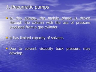3. Pneumatic pumps
• In this pumps, the mobile phase is driven
through the column with the use of pressure
produced from a gas cylinder.
• It has limited capacity of solvent.
• Due to solvent viscosity back pressure may
develop.
 