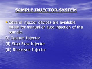 SAMPLE INJECTOR SYSTEM
• Several injector devices are available
either for manual or auto injection of the
sample.
(i) Septum Injector
(ii) Stop Flow Injector
(iii) Rheodyne Injector
 