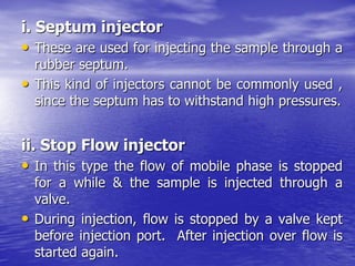 i. Septum injector
• These are used for injecting the sample through a
rubber septum.
• This kind of injectors cannot be commonly used ,
since the septum has to withstand high pressures.
ii. Stop Flow injector
• In this type the flow of mobile phase is stopped
for a while & the sample is injected through a
valve.
• During injection, flow is stopped by a valve kept
before injection port. After injection over flow is
started again.
 