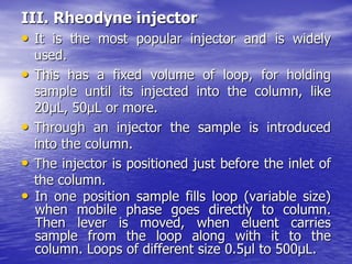 III. Rheodyne injector
• It is the most popular injector and is widely
used.
• This has a fixed volume of loop, for holding
sample until its injected into the column, like
20μL, 50μL or more.
• Through an injector the sample is introduced
into the column.
• The injector is positioned just before the inlet of
the column.
• In one position sample fills loop (variable size)
when mobile phase goes directly to column.
Then lever is moved, when eluent carries
sample from the loop along with it to the
column. Loops of different size 0.5µl to 500µL.
 
