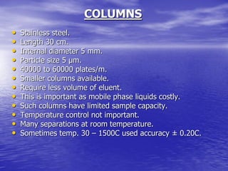 COLUMNS
• Stainless steel.
• Length 30 cm.
• Internal diameter 5 mm.
• Particle size 5 µm.
• 40000 to 60000 plates/m.
• Smaller columns available.
• Require less volume of eluent.
• This is important as mobile phase liquids costly.
• Such columns have limited sample capacity.
• Temperature control not important.
• Many separations at room temperature.
• Sometimes temp. 30 – 1500C used accuracy ± 0.20C.
 