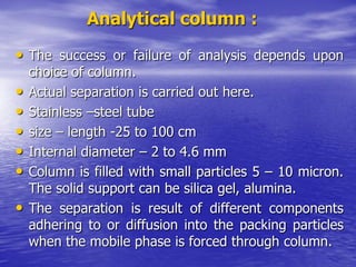 Analytical column :
• The success or failure of analysis depends upon
choice of column.
• Actual separation is carried out here.
• Stainless –steel tube
• size – length -25 to 100 cm
• Internal diameter – 2 to 4.6 mm
• Column is filled with small particles 5 – 10 micron.
The solid support can be silica gel, alumina.
• The separation is result of different components
adhering to or diffusion into the packing particles
when the mobile phase is forced through column.
 