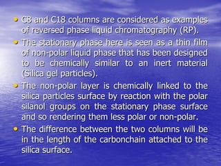 • C8 and C18 columns are considered as examples
of reversed phase liquid chromatography (RP).
• The stationary phase here is seen as a thin film
of non-polar liquid phase that has been designed
to be chemically similar to an inert material
(Silica gel particles).
• The non-polar layer is chemically linked to the
silica particles surface by reaction with the polar
silanol groups on the stationary phase surface
and so rendering them less polar or non-polar.
• The difference between the two columns will be
in the length of the carbonchain attached to the
silica surface.
 