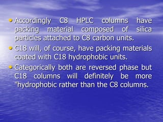 • Accordingly C8 HPLC columns have
packing material composed of silica
particles attached to C8 carbon units.
• C18 will, of course, have packing materials
coated with C18 hydrophobic units.
• Categorically both are reversed phase but
C18 columns will definitely be more
"hydrophobic rather than the C8 columns.
 