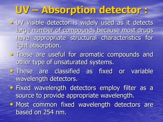 UV – Absorption detector :
• UV visible detector is widely used as it detects
large number of compounds because most drugs
have appropriate structural characteristics for
light absorption.
• These are useful for aromatic compounds and
other type of unsaturated systems.
• These are classified as fixed or variable
wavelength detectors.
• Fixed wavelength detectors employ filter as a
source to provide appropriate wavelength.
• Most common fixed wavelength detectors are
based on 254 nm.
 