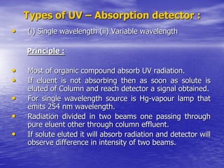 Types of UV – Absorption detector :
• (i) Single wavelength (ii) Variable wavelength
Principle :
• Most of organic compound absorb UV radiation.
• If eluent is not absorbing then as soon as solute is
eluted of Column and reach detector a signal obtained.
• For single wavelength source is Hg-vapour lamp that
emits 254 nm wavelength.
• Radiation divided in two beams one passing through
pure eluent other through column effluent.
• If solute eluted it will absorb radiation and detector will
observe difference in intensity of two beams.
 