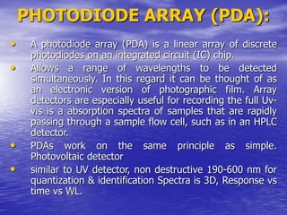 PHOTODIODE ARRAY (PDA):
• A photodiode array (PDA) is a linear array of discrete
photodiodes on an integrated circuit (IC) chip.
• Allows a range of wavelengths to be detected
simultaneously. In this regard it can be thought of as
an electronic version of photographic film. Array
detectors are especially useful for recording the full Uv-
vis is a absorption spectra of samples that are rapidly
passing through a sample flow cell, such as in an HPLC
detector.
• PDAs work on the same principle as simple.
Photovoltaic detector
• similar to UV detector, non destructive 190-600 nm for
quantization & identification Spectra is 3D, Response vs
time vs WL.
 