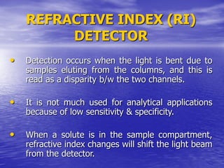 REFRACTIVE INDEX (RI)
DETECTOR
• Detection occurs when the light is bent due to
samples eluting from the columns, and this is
read as a disparity b/w the two channels.
• It is not much used for analytical applications
because of low sensitivity & specificity.
• When a solute is in the sample compartment,
refractive index changes will shift the light beam
from the detector.
 