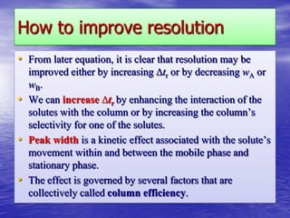 How to improve resolution
• From later equation, it is clear that resolution may be
improved either by increasing ∆tr or by decreasing wA or
wB.
• We can increase ∆tr by enhancing the interaction of the
solutes with the column or by increasing the column’s
selectivity for one of the solutes.
• Peak width is a kinetic effect associated with the solute’s
movement within and between the mobile phase and
stationary phase.
• The effect is governed by several factors that are
collectively called column efficiency.
 