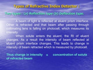 Types of Refractive Index Detector :
Two types : (a) Reflection type (b) Deflection type.
A beam of light is reflected at eluent prism interface.
Other is refracted and that beam after passing through
collimating lens is falling on photocell, which measures its
intensity.
When solute enters the eluent, the RI of eluent
changes. As a result the intensity of beam reflected at
eluent prism interface changes. This leads to change in
intensity of beam refracted which is measured by photocell.
Thus change in intensity  concentration of solute
of refracted beam
 