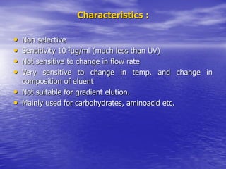 Characteristics :
• Non selective
• Sensitivity 10-3µg/ml (much less than UV)
• Not sensitive to change in flow rate
• Very sensitive to change in temp. and change in
composition of eluent
• Not suitable for gradient elution.
• Mainly used for carbohydrates, aminoacid etc.
 