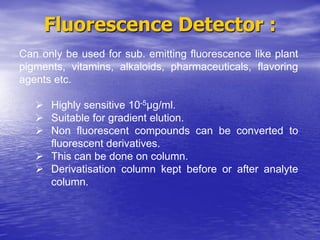 Fluorescence Detector :
Can only be used for sub. emitting fluorescence like plant
pigments, vitamins, alkaloids, pharmaceuticals, flavoring
agents etc.
 Highly sensitive 10-5µg/ml.
 Suitable for gradient elution.
 Non fluorescent compounds can be converted to
fluorescent derivatives.
 This can be done on column.
 Derivatisation column kept before or after analyte
column.
 