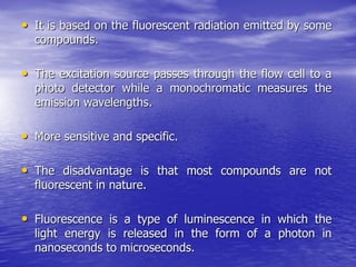 • It is based on the fluorescent radiation emitted by some
compounds.
• The excitation source passes through the flow cell to a
photo detector while a monochromatic measures the
emission wavelengths.
• More sensitive and specific.
• The disadvantage is that most compounds are not
fluorescent in nature.
• Fluorescence is a type of luminescence in which the
light energy is released in the form of a photon in
nanoseconds to microseconds.
 