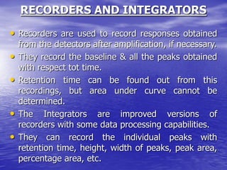 RECORDERS AND INTEGRATORS
• Recorders are used to record responses obtained
from the detectors after amplification, if necessary.
• They record the baseline & all the peaks obtained
with respect tot time.
• Retention time can be found out from this
recordings, but area under curve cannot be
determined.
• The Integrators are improved versions of
recorders with some data processing capabilities.
• They can record the individual peaks with
retention time, height, width of peaks, peak area,
percentage area, etc.
 