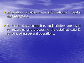 • Integrators provides more information on peaks
than recorders.
• In recent days computers and printers are used
for recording and processing the obtained data &
for controlling several operations.
 