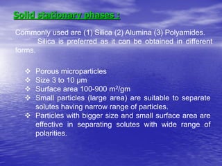 Solid stationary phases :
Commonly used are (1) Silica (2) Alumina (3) Polyamides.
Silica is preferred as it can be obtained in different
forms.
 Porous microparticles
 Size 3 to 10 µm
 Surface area 100-900 m2/gm
 Small particles (large area) are suitable to separate
solutes having narrow range of particles.
 Particles with bigger size and small surface area are
effective in separating solutes with wide range of
polarities.
 